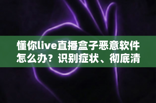 懂你live直播盒子恶意软件怎么办？识别症状、彻底清除与有效防范的实用全攻略