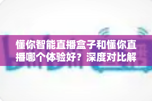 懂你智能直播盒子和懂你直播哪个体验好？深度对比解析助你找到最佳直播方案