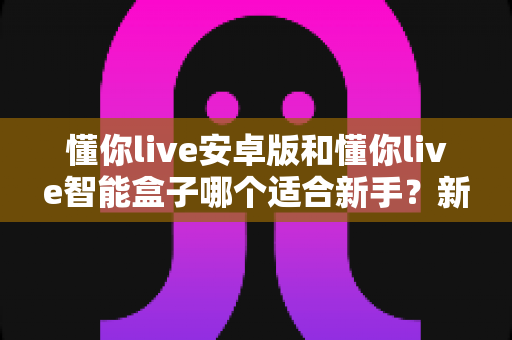 懂你live安卓版和懂你live智能盒子哪个适合新手？新手入门选购全攻略与深度对比指南