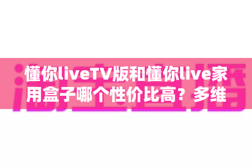 懂你liveTV版和懂你live家用盒子哪个性价比高?多维度深度对比,帮你选对不选贵 懂你liveTV版和懂你live家用盒子哪个性价比高?多维度深度对比,帮你选对不选贵