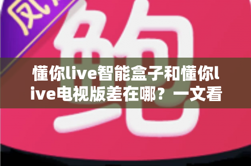 懂你live智能盒子和懂你live电视版差在哪？一文看懂两大版本的核心区别与选择建议