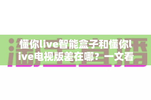 懂你live智能盒子和懂你live电视版差在哪？一文看懂两大版本的核心区别与选择建议