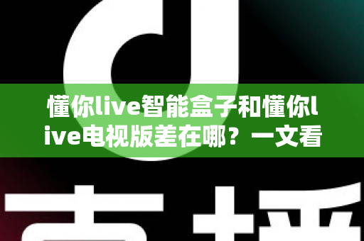 懂你live智能盒子和懂你live电视版差在哪？一文看懂两大版本的核心区别与选择建议