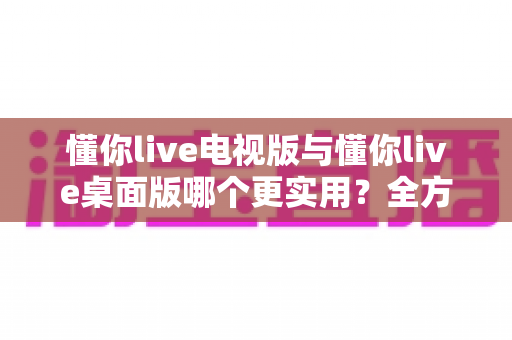 懂你live电视版与懂你live桌面版哪个更实用？全方位深度对比助你选出最佳观影方案