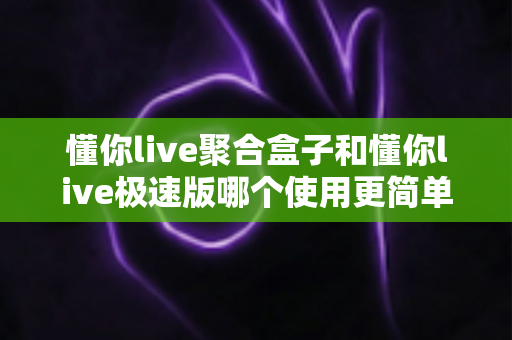 懂你live聚合盒子和懂你live极速版哪个使用更简单?新手与老用户必读的深度上手评测 懂你live聚合盒子和懂你live极速版哪个使用更简单?新手与老用户必读的深度上手评测