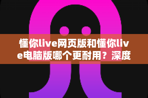 懂你live网页版和懂你live电脑版哪个更耐用?深度对比分析与使用指南 懂你live网页版和懂你live电脑版哪个更耐用?深度对比分析与使用指南