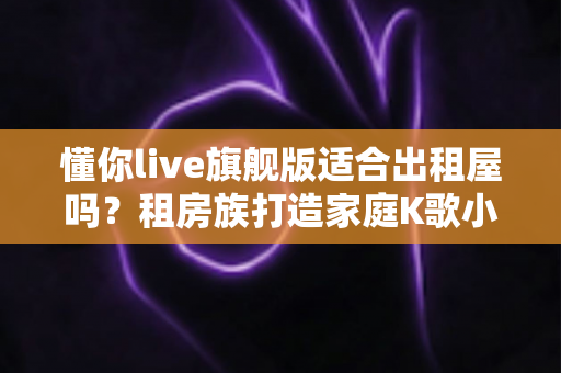 懂你live旗舰版适合出租屋吗？租房族打造家庭K歌小天地的完整指南