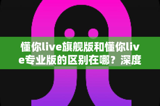 懂你live旗舰版和懂你live专业版的区别在哪?深度对比测评帮你选对版本不踩坑 懂你live旗舰版和懂你live专业版的区别在哪?深度对比测评帮你选对版本不踩坑