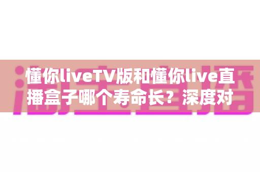 懂你liveTV版和懂你live直播盒子哪个寿命长?深度对比分析帮你选对不踩坑 懂你liveTV版和懂你live直播盒子哪个寿命长?深度对比分析帮你选对不踩坑