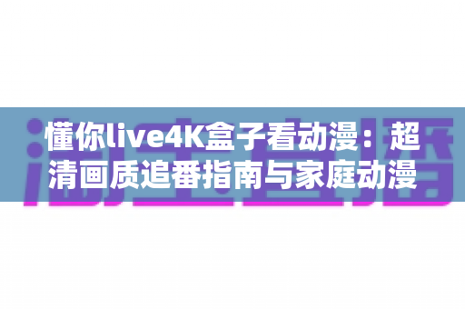 懂你live4K盒子看动漫：超清画质追番指南与家庭动漫影院搭建全攻略