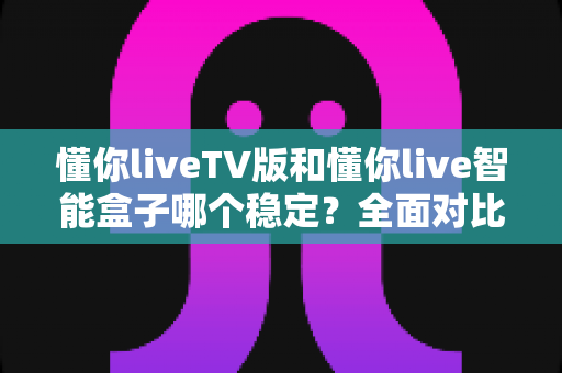 懂你liveTV版和懂你live智能盒子哪个稳定？全面对比分析与选购指南，帮你找到最稳妥的大屏观看方案