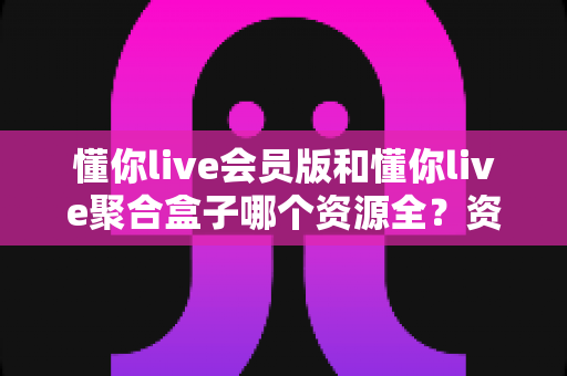 懂你live会员版和懂你live聚合盒子哪个资源全?资源覆盖、使用体验与选购建议一站式解析 懂你live会员版和懂你live聚合盒子哪个资源全?资源覆盖、使用体验与选购建议一站式解析