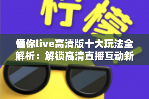 懂你live高清版十大玩法全解析:解锁高清直播互动新体验的实用指南 懂你live高清版十大玩法全解析:解锁高清直播互动新体验的实用指南