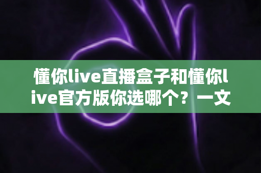 懂你live直播盒子和懂你live官方版你选哪个？一文看懂两者差异，帮你做出最适合自己的选择