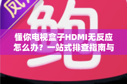 懂你电视盒子HDMI无反应怎么办？一站式排查指南与实用解决方案汇总
