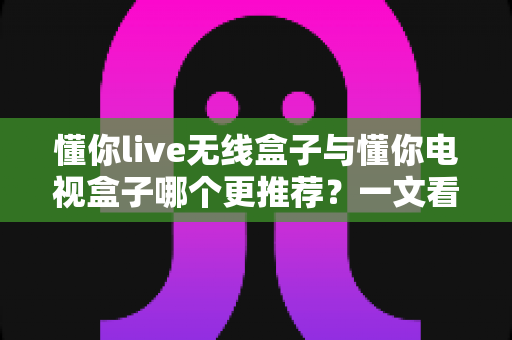 懂你live无线盒子与懂你电视盒子哪个更推荐?一文看懂核心差异,选对不选贵 懂你live无线盒子与懂你电视盒子哪个更推荐?一文看懂核心差异,选对不选贵