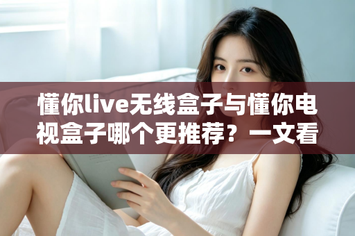 懂你live无线盒子与懂你电视盒子哪个更推荐?一文看懂核心差异,选对不选贵 懂你live无线盒子与懂你电视盒子哪个更推荐?一文看懂核心差异,选对不选贵