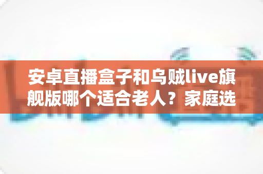 安卓直播盒子和乌贼live旗舰版哪个适合老人？家庭选购全攻略与避坑指南