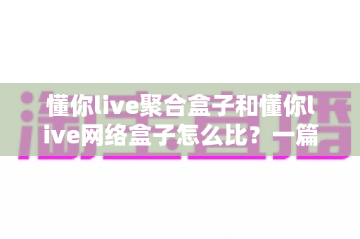 懂你live聚合盒子和懂你live网络盒子怎么比?一篇讲透核心差异,帮你选对电视盒子不踩坑 懂你live聚合盒子和懂你live网络盒子怎么比?一篇讲透核心差异,帮你选对电视盒子不踩坑