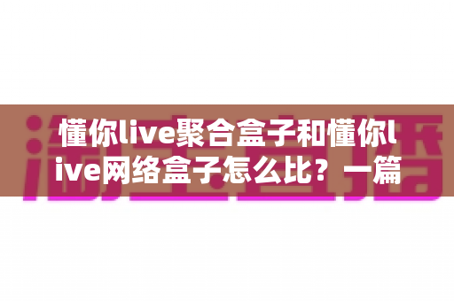 懂你live聚合盒子和懂你live网络盒子怎么比?一篇讲透核心差异,帮你选对电视盒子不踩坑 懂你live聚合盒子和懂你live网络盒子怎么比?一篇讲透核心差异,帮你选对电视盒子不踩坑
