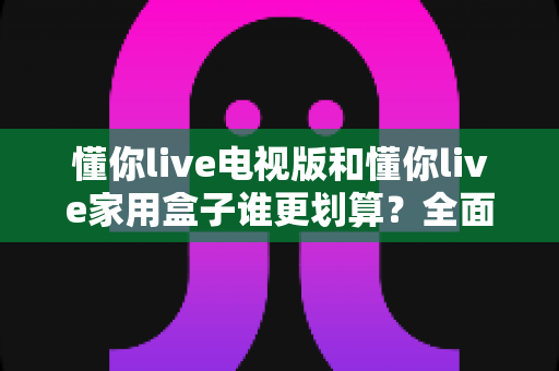 懂你live电视版和懂你live家用盒子谁更划算?全面对比帮你选出最佳方案 懂你live电视版和懂你live家用盒子谁更划算?全面对比帮你选出最佳方案