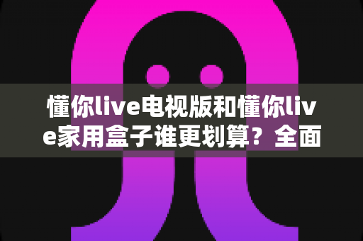 懂你live电视版和懂你live家用盒子谁更划算?全面对比帮你选出最佳方案 懂你live电视版和懂你live家用盒子谁更划算?全面对比帮你选出最佳方案