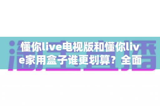 懂你live电视版和懂你live家用盒子谁更划算？全面对比帮你选出最佳方案