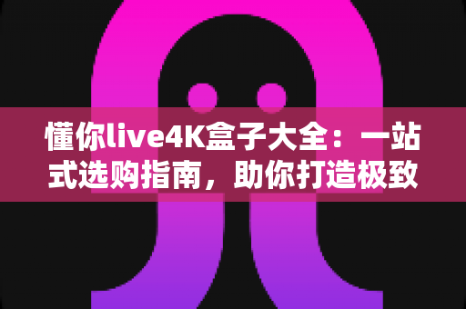 懂你live4K盒子大全：一站式选购指南，助你打造极致家庭影音新体验