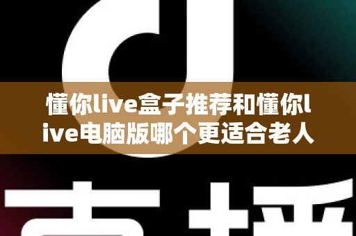 懂你live盒子推荐和懂你live电脑版哪个更适合老人用？2025年最全选购指南与实用对比分析