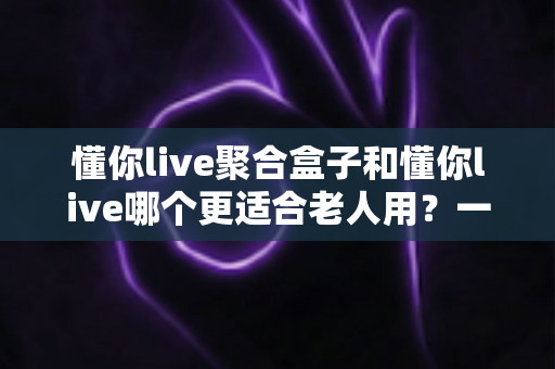 懂你live聚合盒子和懂你live哪个更适合老人用？一文看懂区别，帮长辈轻松选对观看方案