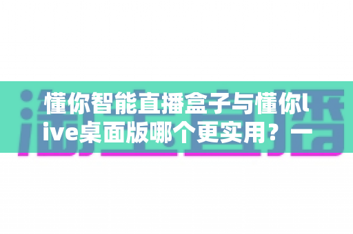 懂你智能直播盒子与懂你live桌面版哪个更实用?一篇讲透选购逻辑的深度对比指南 懂你智能直播盒子与懂你live桌面版哪个更实用?一篇讲透选购逻辑的深度对比指南