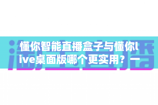 懂你智能直播盒子与懂你live桌面版哪个更实用？一篇讲透选购逻辑的深度对比指南