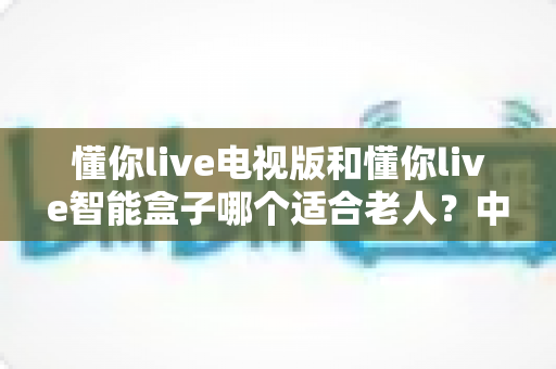 懂你live电视版和懂你live智能盒子哪个适合老人？中老年家庭选购全攻略