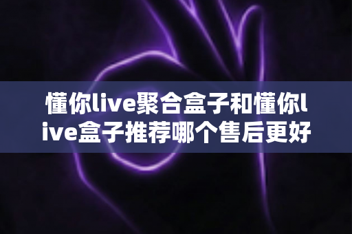 懂你live聚合盒子和懂你live盒子推荐哪个售后更好？深度对比分析助你安心选购
