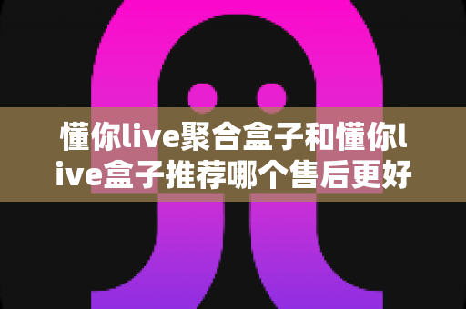 懂你live聚合盒子和懂你live盒子推荐哪个售后更好？深度对比分析助你安心选购