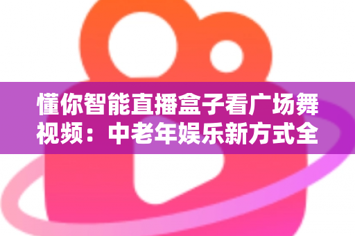 懂你智能直播盒子看广场舞视频：中老年娱乐新方式全攻略