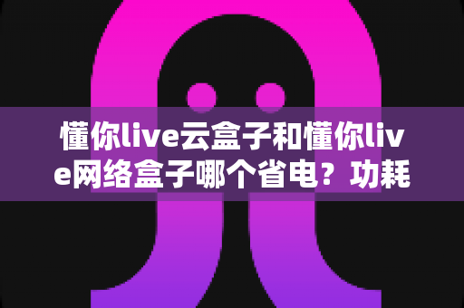 懂你live云盒子和懂你live网络盒子哪个省电？功耗全面对比与省电选购指南