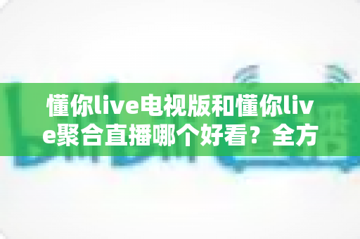 懂你live电视版和懂你live聚合直播哪个好看?全方位对比分析助你选出最适合的大屏观影方案 懂你live电视版和懂你live聚合直播哪个好看?全方位对比分析助你选出最适合的大屏观影方案