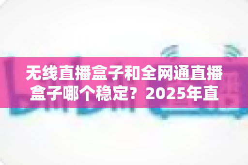 无线直播盒子和全网通直播盒子哪个稳定?2025年直播设备稳定性深度评测与选购指南 无线直播盒子和全网通直播盒子哪个稳定?2025年直播设备稳定性深度评测与选购指南