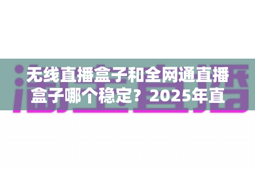 无线直播盒子和全网通直播盒子哪个稳定？2025年直播设备稳定性深度评测与选购指南