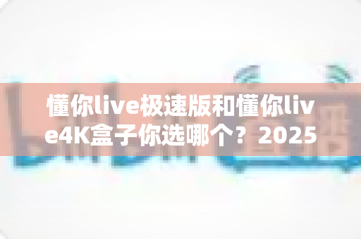 懂你live极速版和懂你live4K盒子你选哪个？2025年最全选购对比指南帮你一次搞懂