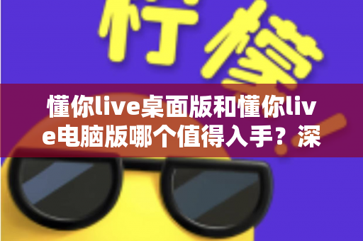 懂你live桌面版和懂你live电脑版哪个值得入手?深度对比评测助你轻松决策 懂你live桌面版和懂你live电脑版哪个值得入手?深度对比评测助你轻松决策