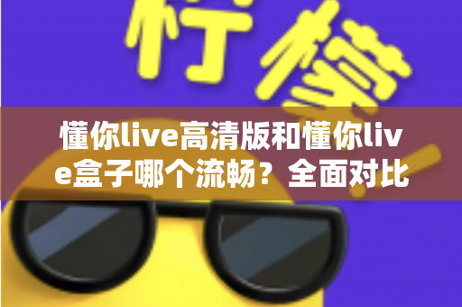 懂你live高清版和懂你live盒子哪个流畅？全面对比助你选出最流畅的观影方案