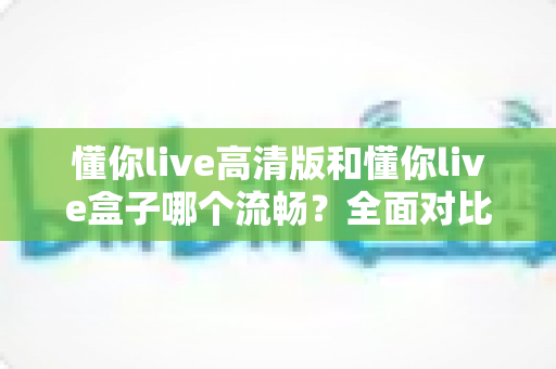懂你live高清版和懂你live盒子哪个流畅？全面对比助你选出最流畅的观影方案