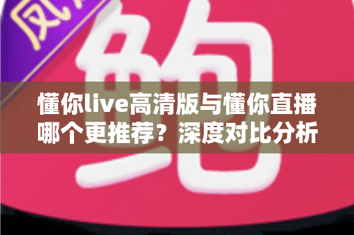 懂你live高清版与懂你直播哪个更推荐？深度对比分析帮你做出最佳选择