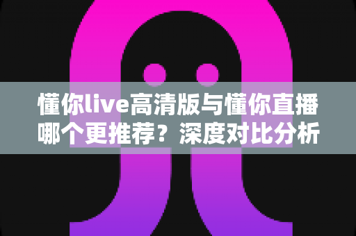 懂你live高清版与懂你直播哪个更推荐？深度对比分析帮你做出最佳选择