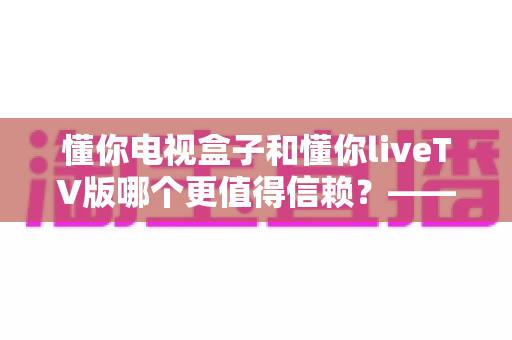 懂你电视盒子和懂你liveTV版哪个更值得信赖?——硬件与软件方案的全面对比测评及选购指南 懂你电视盒子和懂你liveTV版哪个更值得信赖?——硬件与软件方案的全面对比测评及选购指南
