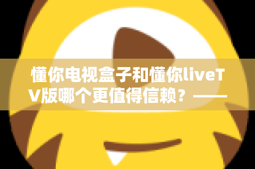 懂你电视盒子和懂你liveTV版哪个更值得信赖?——硬件与软件方案的全面对比测评及选购指南 懂你电视盒子和懂你liveTV版哪个更值得信赖?——硬件与软件方案的全面对比测评及选购指南