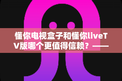 懂你电视盒子和懂你liveTV版哪个更值得信赖?——硬件与软件方案的全面对比测评及选购指南 懂你电视盒子和懂你liveTV版哪个更值得信赖?——硬件与软件方案的全面对比测评及选购指南