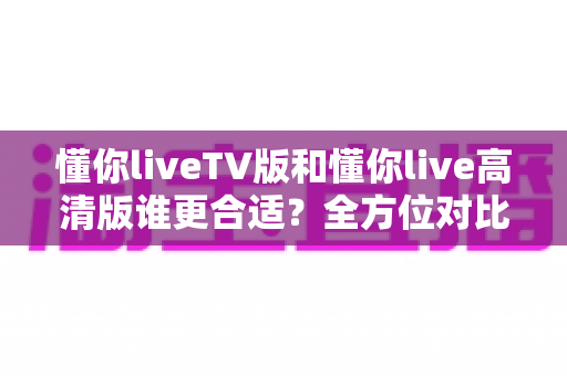 懂你liveTV版和懂你live高清版谁更合适?全方位对比评测帮你找到最佳选择 懂你liveTV版和懂你live高清版谁更合适?全方位对比评测帮你找到最佳选择